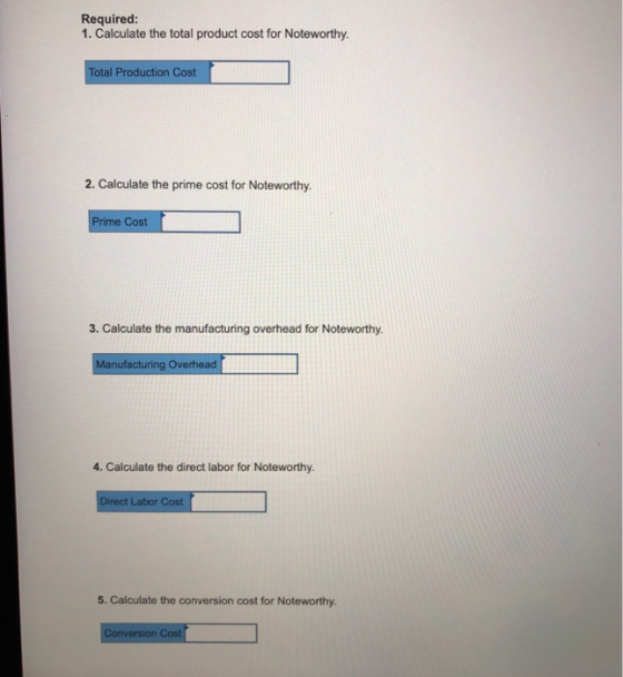 Required: 1. Calculate the total product cost for Noteworthy Total Production Cost 2. Calculate the prime cost for Noteworthy Cost 3. Calculate the manufacturing overhead for Noteworthy nufacturing Overhead 4. Calculate the direct labor for Noteworthy. rect Labor Cost 5. Calculate the conversion cost for Noteworthy. version Cost