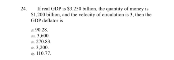 24. If real GDP is $3,250 billion, the quantity of money is $1,200 billion, and the velocity of circulation is 3, then the GDP deflator is di. 90.28. dm.3,600. dn. 270.83 do. 3,200. p. 110.77