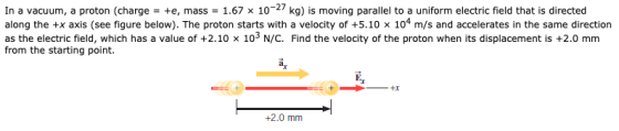 In a vacuum, a proton (charge = +e, mass = 1.67 x 10-27 kg) is moving parallel to a uniform electric field that is directed a