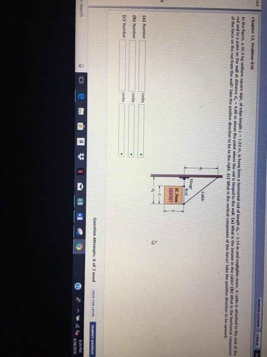 Chapter 12, Problem 030 In the figure, a 42.9 kg uniform square sign, of edge length L-1.63 m, is hung from a horizontal rod of length rod and to a point on the wall at of the force on the rod from the wall? Take the positive direction to be to the right. (c) What is the vertical component of 4 m and negligible mass. A cable is attached to the end of the t where the rod is hinged to the wall. (a) What is the tension in the cable? (b) What is the horizontal component dn-3.1 dy- 4.88 m above the poin Cable (a) Number (c) Number Units Question Attempts: 0 of 3 used SAVE FOR LATER o search