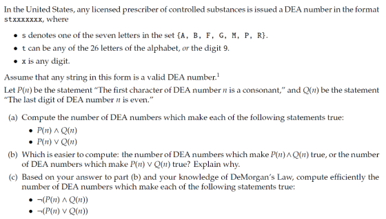 In the United States, any licensed prescriber of controlled substances is issued a DEA number in the format stxxxxxxx, where o s denotes one of the seven letters in the set {A, B, F, G, M, P, R} t can be any of the 26 letters of the alphabet, or the digit 9 e x is any digit Assume that any string in this form is a valid DEA number. Let P(n) be the statement The first character of DEA number n is a consonant, and Q(n) be the statement The last digit of DEA number n is even (a) Compute the number of DEA numbers which make each of the following statements true . P(n) VQ(n) of DEA numbers which make P(n) V Q(n) true? Explain why. number of DEA numbers which make each of the following statements true: (b) Which is easier to compute: the number of DEA numbers which make P(n) л Q(n) true, or the number (c) Based on your answer to part (b) and your knowledge of DeMorgans Law, compute efficiently the