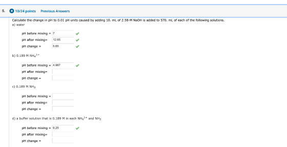 5. 10/24 points Previous Answers Calculate the change in pH to 0.01 pH units caused by adding 10. mL of 2.58-M NaOH is added