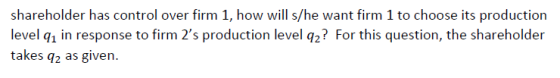 shareholder has control over firm 1, how will s/he want firm 1 to choose its production level q1 in response to firm 2s prod