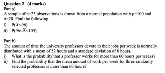 Question 2 (4 marks) Part a) A sample of n-25 observations is drawn from a normal population with μ-100 and o-20. Find the following. i) P(X<96) ii) P(96-X-105) Part b) The amount of time the university professors devote to their jobs per week is normally distributed with a mean of 52 hours and a standard deviation of 6 hours. i) What is the probability that a professor works for more than 60 hours per weeks? ii) Find the probability that the mean amount of work per week for three randomly selected professors is more than 60 hours?