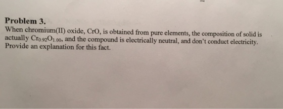 Problem 3. n chromium(II) oxide, CrO, is obtained from pure elements, the composition of solid is actually Cro9201.00, and the compound is electrically neutral, and dont conduct electricity. Provide an explanation for this fact.