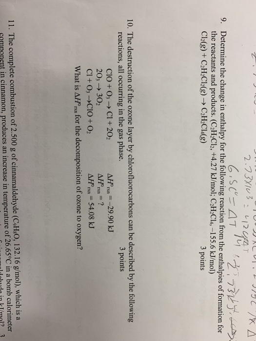47/니 , Determine the change in enthalpy for the following reaction from the enthalpies of formation for the reactants and products. (C2H2Cl2, +4.27 kJ/mol; C2H2Cl4,-155.6 kJ/mol) 9. 3 points 10. The destruction of the ozone layer by chlorofluorocarbons can be described by the following reactions, all occurring in the gas phase. 3 points A 29.90 kJ CIO + 03-> Cl + 202 203- 302 Cl + O3-CIO+ O2 ΔΙΓη,-54.08 kJ What is AfPoo.for he decomposition of ozone to oxygn.? 11. The complete combustion of 2.500 g of cinnamaldehyde (CH:0, 132.16 g/mol), which is a cmmnnent in cinnamon, produces an increase in temperature of 26.65°C in a bomb calorimeter