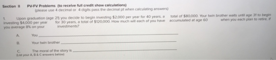Section lI PV-FV Problems (to receive full credit show calculations) (please use 4 decimal or 4 digits pass the decimal pt when calculating answers) . Your twin brother waits until age 31 to begirn when you each plan to retire, if 1. Upon graduation (age 21) you decide to begin investing $2,000 per year for 40 years, a total of $80,000 investing $4,000 per year for 30 years, a total of $120,000 How much will each of you have accumulated at age 60 you average 8% on your investments? A. B. Your twin brother C The moral of the story is You (List your A,B& C answers below