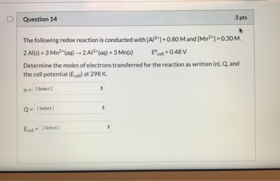 D Question 14 3 pts The following redox reaction is conducted with [A13+] = 0.80 M and [Mn2+] = 0.30 M. 2 Al(s) + 3 Mn2+(aq)