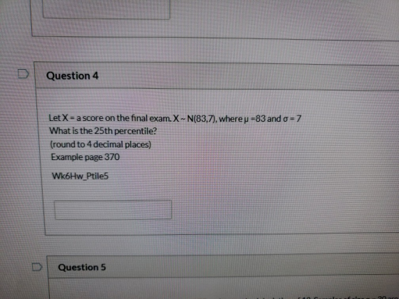 Question 4 Let X = a score on the final exam. X-- N(83,7), where p =83 and o=7 What is the 25th percentile? (round to 4 decim