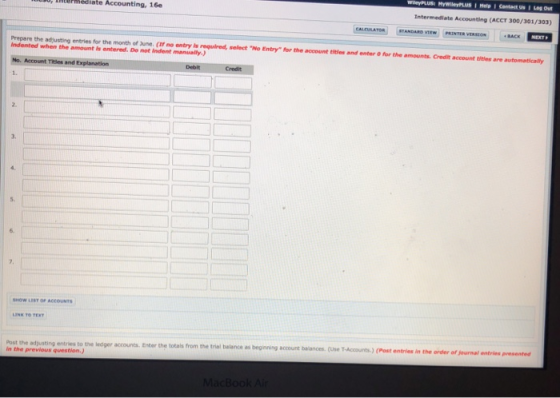 ermediate Accounting, 16e Intermediate Accounting (ACCT 300/301/303) Prepare the adjusting entries for the month of June. (If no entry is required, select No Entry for the account titles and enter for the amounts. Credit account titles are automatically indented when the amount is entered. De not indent manually.) No. Account Titles and Explanation 1. Debit 2. 3. 5. 6. HOW LESY OF ACCOUNTS Post the adjuating entries to the ledger accounts. Enter the totals from the trial balance as beginning in the previous question.) account balances. (Use T-Accounts)(Post entries in the order of journal entries presented