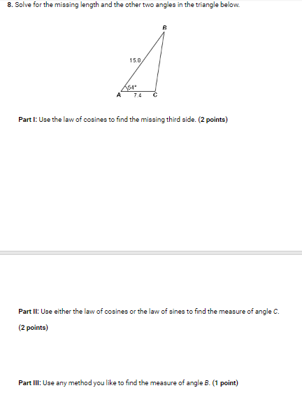 8. Solve for the missing length and the other two angles in the triangle below. 15.0 64 A7.4 C Part I: Use the law of cosines to find the missing third side. (2 points) Part ll: Use either the law of cosines or the law of sines to find the measure of angle C. 2 points) Part IlI: Use any method you like to find the measure of angle B. (1 point)