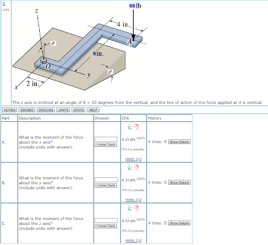 3. 66lb in. 6in Z in The z axis is indíned at an angle or θ 20 degrees from the vertical, and the line or action or the force applied at A is vertical NOTES MAGES DISCUSS UNTS STATS HELP Part Description Answer History What is the moment of the force 8.33 pts. 100% A.about the x axis? # tries: 0 Bon Detals | include units with answer) % try penalty What is the moment of the force 833 pts. 100%. tries: O GouDetals) B about the y axis? include units with answer) % try pinalty What is the moment of the force | | 2.33 pts.100%| # tries: O Gos Detals) | C.about the z axis? include units with answer) S%, try pinalty
