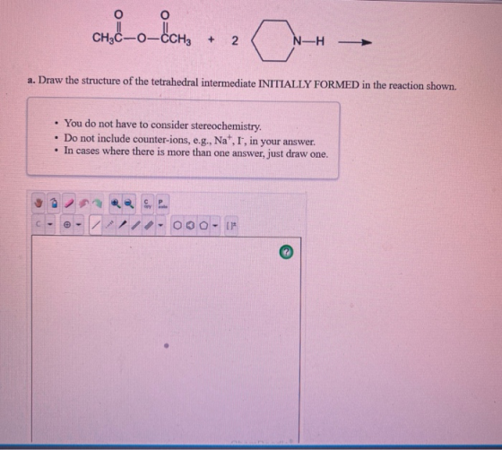 CH H₃ + 2 N-H a. Draw the structure of the tetrahedral intermediate INITIALLY FORMED in the reaction shown. • You do not have