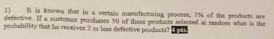 1) It is known that in a certain manufacturing process, 1% of the products are defective. If a customer purchases 50 of these products selected at random what is probability that he receives 2 or less defective products? Epts.