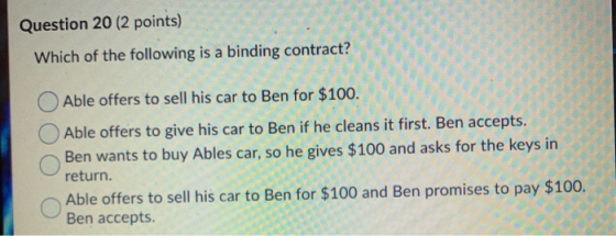 Question 20 (2 points) Which of the following is a binding contract? Able offers to sell his car to Ben for $100. Able offers