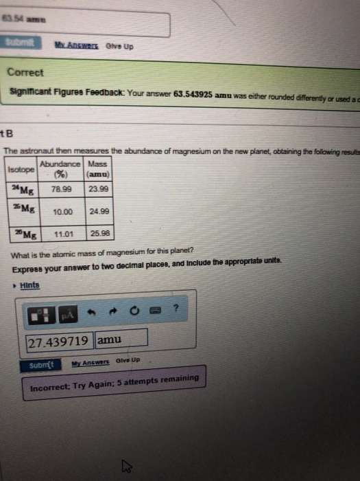63.54 am Submit My Answers Give Up Correct significant Figures Feedback: Your answer 63.543925 amu was either rounded differently or used ac t B The astronaut then measures the abundance of magnesium on the new planet, obtaining the follwing results Abundance Mass isotope! (%) lants) Mg 78.99 23.99 Mg 10.00 24.99 Mg 11.01 25.98 What is the atomic mass of magnesium for this planet? Express your anewer to two decimal places, and Include the appropriate units. Hinte 27.439719 amu Incorrect: Try Again: 5 attempts remaining