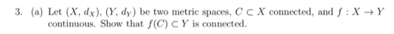 3. (a) Let (X, dx), (Y, dy) be two metric spaces, C C X connected, and f : X+Y continuous. Show that f(C) CY is connected.
