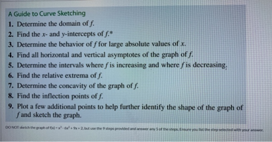 A Guide to Curve Sketching 1. Determine the domain of f. 2. Find the x- and y-intercepts off.* 3. Determine the behavior of f