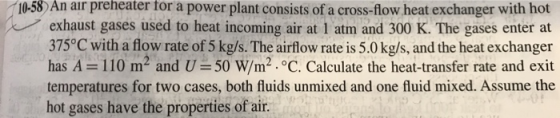 10-58) An air preheater for a power plant consists of a cross-flow heat exchanger with hot exhaust gases used to heat incoming air at I atm and 300 K. The gases enter at 375°C with a flow rate of 5 kg/s. The airflow rate is 5.0 kg/s, and the heat exchanger has A = 110 m2 and U = 50 W/m2 oC. Calculate the heat-transfer rate and exit temperatures for two cases, both fluids unmixed and one fluid mixed. Assume the hot gases have the properties of air.