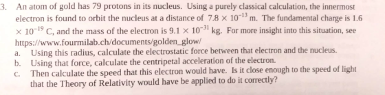 An atom of gold has 79 protons in its nucleus. Using a purely classical calculation, the innermost electron is found to orbit the nucleus at a distance of 7.8 × 10-13 m. The fundamental charge is 1.6 × 10-19 C, and the mass of the electron is 9.1 × 10-31 kg. For more insight into this situation, see https://www.fourmilab.ch/documents/golden_glow/ a. Using this radius, calculate the electrostatic force between that electron and the nucleus. b. Using that force, calculate the centripetal acceleration of the electron. C. Then calculate the speed that this electron would have. Is it close enough to the speed of light 3. that the Theory of Relativity would have be applied to do it correctly?
