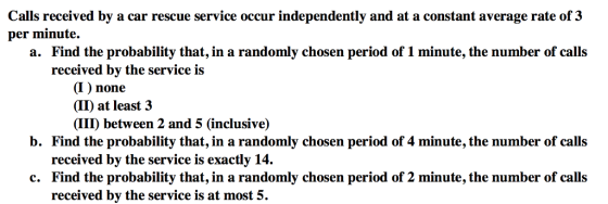Calls received by a car rescue service occur independently and at a constant average rate of 3 per minute. a. Find the probability that, in a randomly chosen period of 1 minute, the number of calls received by the service is (I) none (II) at least3 (IIID between 2 and 5 (inclusive) b. Find the probability that, in a randomly chosen period of 4 minute, the number of calls received by the service is exactly 14. Find the probability that, in a randomly chosen period of 2 minute, the number of calls received by the service is at most 5. c.