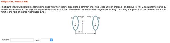 Chapter 22, Problem 023 The figure shows two parallel nonconducting rings with their central axes along a common line. Ring 1 has uniform charge q1 and radius R; ring 2 has uniform charge q2 and the same radius R. The rings are separated by a distance 3.00R. The ratio of the electric field magnitudes of Ring 1 and Ring 2 at point P on the common line is 4.81 What is the ratio of charge magnitudes q1/q2? Ring Ring 71 Number Units