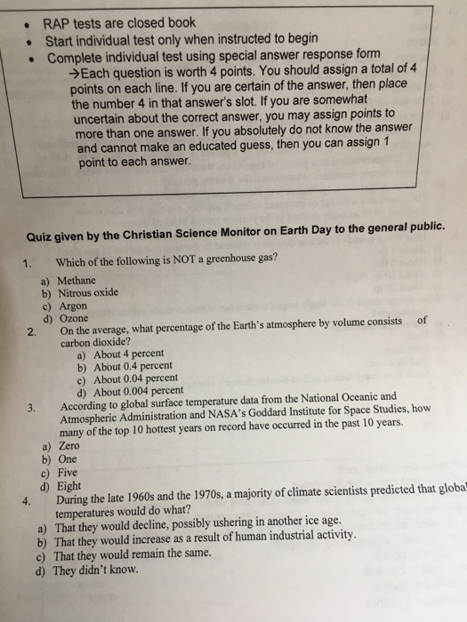 RAP tests are closed book Start individual test only when instructed to begin Complete individual test using special answer response form Each question is worth 4 points. You should assign a total of 4 points on each line. If you are certain of the answer, then place the number 4 in that answers slot. If you are somewhat uncertain about the correct answer, you may assign points to more than one answer. If you absolutely do not know the answer and cannot make an educated guess, then you can assign 1 point to each answer. Quiz given by the Christian Science Monitor on Earth Day to the general public. Which of the following is NOT a greenhouse gas? a) Methane b) Nitrous oxide c) Argon d) Ozone 1. 2. On the average, what percentage of the Earths atmosphere by volume consists of carbon dioxide? About 4 percent b) About 0.4 percent c) About 0.04 percent d) About 0.004 percent a) 3. According to global surface temperature data from the National Oceanic and Atmospheric Administration and NASAs Goddard Institute for Space Studies, how many of the top 10 hottest years on record have occurred in the past 10 years. a) Zero b) One c) Five d) Eight 4. During the late 1960s and the 1970s, a majority of climate scientists predicted that globa temperatures would do what? a) That they would decline, possibly ushering in another ice age. b) That they would increase as a result of human industrial activity. c) That they would remain the same. d) They didnt know.