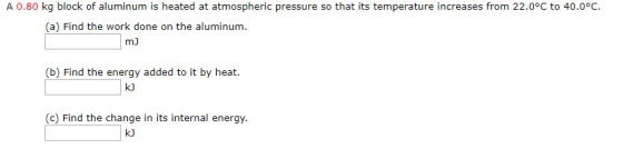 A 0.80 kg block of aluminum is heated at atmospheric pressure so that its temperature increases from 22.0°C to 40.0°C. (a) Find the work done on the aluminum. mJ (b) Find the energy added to it by heat. kJ (c) Find the change in its internal energy. kJ