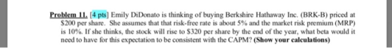 Problem 11 [4 pts] Emily DiDonato is thinking of buying Berkshire Hathaway Inc. (BRK-B) priced at $200 per share. She assumes that that risk-free rate is about 5% and the market risk premium (MRP) is 10%. If she thinks, the stock will rise to $320 per share by the end of the year, what beta would it need to have for this expectation to be consistent with the CAPM? (Show your calculations)