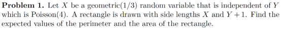Problem 1. Let X be a geometric(1/3) random variable that is independent of Y which is Poisson(4). A rectangle is drawn with side lengths X and Y +1. Find the expected values of the perimeter and the area of the rectangle