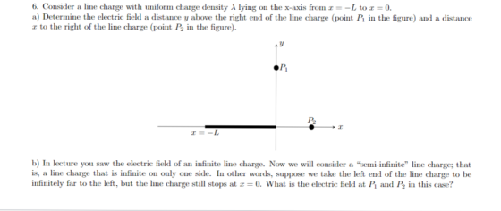 6. Consider a line charge with uniform charge density λ lying on the x-axis from z =-L to 0. a) Determine the electric field a distance y above the right end of the line charge (point P in the figure) and a distance r to the right of the line charge (point P2 in the figure). P2 b) In lecture you saw the electric field of an infinite line charge. Now we will consider a semi-infinite line charge; that is, a line charge that is infinite on only one side. In other words, suppose we take the left end of the line charge to be infinitely far to the left, but the line charge still stops at 0. What is the electric field at P and P2 in this case?