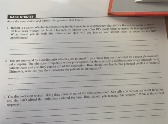 CASE STUDIES Read the case studies and answer the questions that follow 1. Robert is a patient who has tested positive for the human immunodeficiency virus (HIV). Because he wants to protect What should you do with this information? How will you interact with Robert when he comes to his first healthcare workers involved in his care, he informs you of his HIV status when he makes his first appointment? 2. You are employed by a cardiologist who has just returned from a cruise that was sponsored by a major pharmaceuti- cal company. The physician frequently writes prescriptions for the companys cardiovascular drugs although many patients have told you they cannot afford the medication. How should you handle this potential conflict of interest? Ultimately, what can you do to advocate for patients in the practice? You discover a co-worker taking drug samples out of the medication room. She tells you her son has an ear infection and she cant afford the antibiotics ordered for him. How should you manage this situation? What is the ethical response? 3.