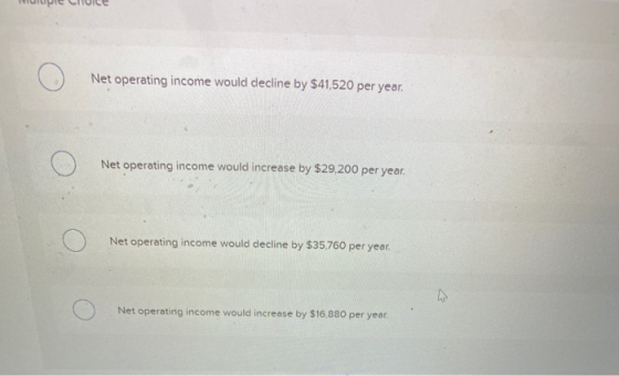 Net operating income would decline by $41,520 per year. Net operating income would increase by $29,200 per year. Net operatin