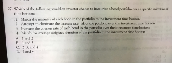 27. Which of the following would an investor choose to immunize a bond portfolio over a specific investment time horizon? 1.