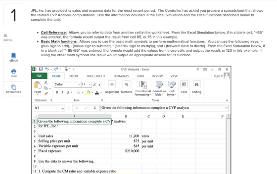 JPL, Inc. has provided its sales and expense data for the most recent period. The Controller has asked you prepare a spreadsheet that shows the related CVP Analysis computations. Use the information included in the Excel Simulation and the Excel functions described below to complete the task .Cell Reference: Allows you to refer to data from another cell in the worksheet. From the Excel Simulation below, if in a blank cell, -B5 15 was entered, the formula would output the result from cell B5, or 75 in this example B ic Math functions: Allows you to use the basic math symbols to perform mathematical functions. You can use the following keys: + (plus sign to add), (minus sign to subtract) (asterisk sign to multiply), and/ (forward slash to divide). From the Excel Simulation below, if in a blank cell -B5+B6 was entered, the formula would add the values from those cells and output the result, or 120 in this example. If using the other math symbols the result would output an appropriate answer for its function. points CVP Analysis - Excel Print FILE HOME INSERT PAGE LAYOUT FORMULAS DATA REVIEW Sign In Calibri B 1 u- 田 ク·-· A Alignment Nbr Conditional Format as Cell Formatting Table Styles References Paste Number Cells Editing Clipboard Font Al ㄨ ˇ Given the following information complete a CVP analysis 1 Given the following information complete a CVP analysis 2 for JPL 11,200 units 4 Unit sales 5 Selling price per unit 6 Variable expenses per unit 7 Fixed expenses $75 per unit $45 per unit $210,000 9 Use the data to answer the following 10 11 1. Compute the CM ratio and variable expense ratio