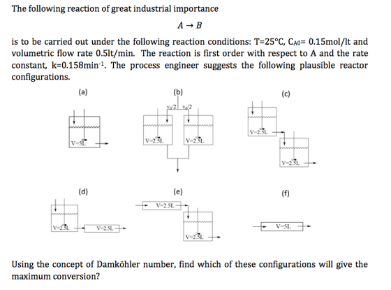 The following reaction of great industrial importance is to be carried out under the following reaction conditions: T-25°C, CAo 0.15mol/lt and volumetric flow rate 0.5lt/min. The reaction is first order with respect to A and the rate constant, k 0.158min 1. The process engineer suggests the following plausible reactor configurations. (a) (b) (c) vo 2 vo 2 V 2.5L V 2.5L. V 2.5L V 2.5L (d) (e) V 2.5L V 2.5L V 2.5L V 2.5L Using the concept of Damkohler number, find which of these configurations will give the maximum conversion?