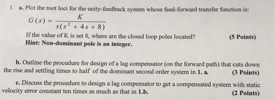 1. a. Plot the root loci for the unity-feedback system whose feed-forward transfer function is: G(s) = - s(s? + 4s + 8) If th