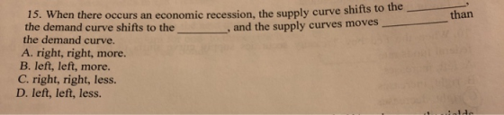 - than 15. When there occurs an economic recession, the supply curve shirts to the demand curve shifts to the , and the suppl