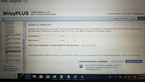 HW chapter 15 Cutnell, Physics, 1le Help I S Grace Period: 6 days left I Register Nos PRINTER VERSION4 BACK NEXT Chapter 15, Problem 021 Question 08 G Pre-Lecture Suppose 5.95 moles of a monatomic ideal gas expand adiabatically, and its temperature decreases from 358 to 214 K. Determine (a) the work done (induding the algebraic sign) by the gas, and (b) the change in its internal energy. (a) Number (b) Number Click if you would like to Show Work for this question: Open Show Work Units 001 Chapter 15, Problem 003 Units a Chapter 15, Prblmc 084 67 Chapter 15, Problem 02 Chapter 15. Problem By accessing this Question Assistance, you will learn while you earn points based on the Point Potential Policy set by your instructor 086 089 Question Attempts: Unlimited SAVE FOR LATER SUBMIT ANSWER Review Score Review Results by Earn Maximum Points available only if you answer this question correctly in four attempts or less 4:15 PM 1/27/201
