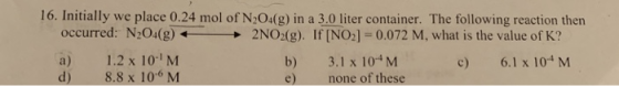 16. Initially we place 0.24 mol of N204(g) in a 3.0 liter container. The following reaction then occurred: N204(g)2NO2(g). If [NO2] 0.072 M, what is the value of K? a) 1.2 x 10-1 M d) 8.8 x 106 M b) 3.1x 104 M e) none of these c) 6.1 x 104 M