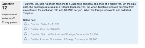 Question 12 Tuliptime, Inc. sold American fashions to a Japanese company at a price of 4 million yen. On the sale date, the exchange rate was SO.0100 per Japanese yen, but when Tuliptime received payment from its customer, the exchange rate was $0.0103 per yen. When the foreign receivable was collected, Tuliptime: Not yet answered Marked out of 1 Select one: Flag question a. Credited Sales for $1,200 O b. Debited Cash for $40,000. O c. Credited Gain on Fluctuation of Foreign Currency for $1,200. O d. Debited Loss on Fluctuation of Foreign Currency for $1,200.