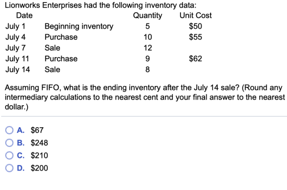 Lionworks Enterprises had the following inventory data: Date July 1 July 4 July 7 July 11Purchase July 14Sale Quantity Unit Cost Beginning inventory Purchase Sale 5 10 12 $50 $55 $62 8 Assuming FIFO, what is the ending inventory after the July 14 sale? (Round any intermediary calculations to the nearest cent and your final answer to the nearest dollar.) OA. $67 B. $248 OC. $210 O D. $200