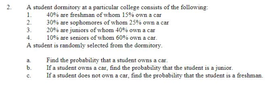 A student dormitory at a particular college consists of the following: I. 40% are freshman of whom 15% own a car 2. 30% are sophomores of whom 25% own a car 3. 20% are juniors of whom 40% own a car 4. 10% are seniors of whom 60% own a car. A student is randomly selected from the dormitory a. Find the probability that a student owns a car. b. Ifa student owns a car, find the probability that the student is a junior. c. If a student does not own a car, find the probability that the student is a freshman