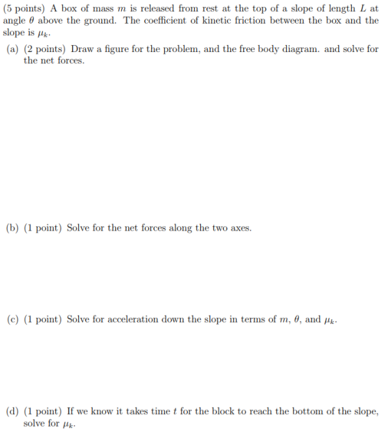 (5 points) A box of mass m is released from rest at the top of a slope of length L at angle θ above the ground. The coefficient of kinetic friction between the box and the slope is μk. (a) (2 points) Draw a figure for the problem, and the free body diagram. and solve for the net forces (b) (1 point) Solve for the net forces along the two axes. (c) (1 point) Solve for acceleration down the slope in terms of m, 0, and x. (d) (1 point) If we know it takes time t for the block to reach the bottom of the slope, solve for