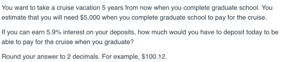 You want to take a cruise vacation 5 years from now when you complete graduate school. You estimate that you will need $5,000 when you complete graduate school to pay for the cruise. If you can earn 5.9% interest on your deposits, how much would you have to deposit today to be able to pay for the cruise when you graduate? Round your answer to 2 decimals. For example, $100.12.