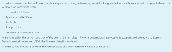In order to answer the below 10 multiple choice questions, Design a beam formwork for the given below conditions and find the