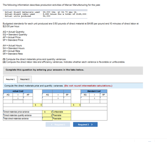The following information describes production activities of Mercer Manufacturing for the year. tual diract labo Actual unit pr duced 9,250 houe to: 교 total of 두185,000 Budgeted standards for esch unit produced are 0.50 pounds of direct material at $4.65 per pound and 10 minutes of direct labor at $21.00 per hour. AQ Actual Quantity SO-Standard Quantity AP-Actual Price SP = Standard Price AH = Actual Hours SH = Standard Hours AR Actual Rate SR Standard Rate (1) Compute the direct materials price and quantity variances. (2) Compute the direct labor rate and efficiency variances. Indicste whether each variance is favorable or unfavorable. Complete this question by entering your answers in the tabs below. Requiredl Required 2 Compute the direct materials price and quantity variances. (Do not round intermediate calculations.) Actual standard C AQ AP AQ SP 30 SP materials price varlance materials quantry varlance diredt materials varlance Required 2 》
