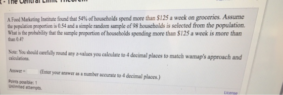 A Food Marketing Institute found that 54% of households spend more than $125 a week on groceries. Assume the population proportion is 0.54 and a simple random sample of 98 households is selected from the population. hthe ample proportion of households spending more than $125 a weck is more than than 0.4 Note Yousthould caceflly round any z-values you caleulate to 4 decimal places to match wamaps approach and calculations Answer(Enter your answer as a number accurate to 4 decimal places.) Points possible: 1 Unlimited attempts License
