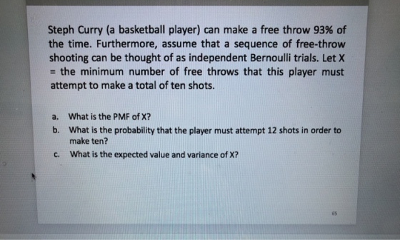 Steph Curry (a basketball player) can make a free throw 93% of the time. Furthermore, assume that a sequence of free-throw shooting can be thought of as independent Bernoulli trials. Let X = the minimum number of free throws that this player must attempt to make a total of ten shots. What is the PMF of X? What is the probability that the player must attempt 12 shots in order to make ten? What is the expected value and variance of X? a. b. c. 65