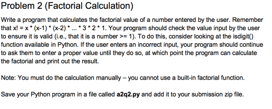Problem 2 (Factorial Calculation) Write a program that calculates the factorial value of a number entered by the user. Remember that x Ex* (x-1)* (x-2)*... 3 2* 1. Your program should check the value input by the user to ensure it is valid (i.e., that it is a number >-1). To do this, consider looking at the isdigit() function available in Python. If the user enters an incorrect input, your program should continue to ask them to enter a proper value until they do so, at which point the program can calculate the factorial and print out the result. Note: You must do the calculation manually you cannot use a built-in factorial function Save your Python program in a file called a2q2.py and add it to your submission zip file